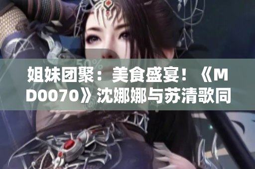 姐妹團聚：美食盛宴！《MD0070》沈娜娜與蘇清歌同品火鍋樂趣