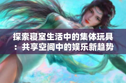 探索寢室生活中的集體玩具：共享空間中的娛樂新趨勢(shì)