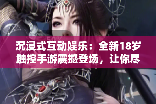 沉浸式互動娛樂：全新18歲觸控手游震撼登場，讓你盡情體驗驚險刺激的游戲樂趣！
