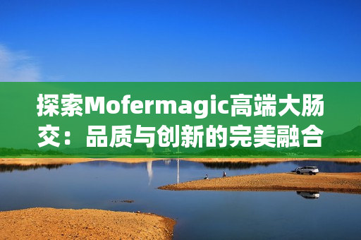 探索Mofermagic高端大腸交：品質(zhì)與創(chuàng)新的完美融合