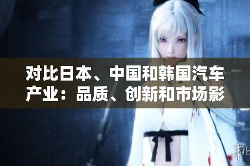 對比日本、中國和韓國汽車產(chǎn)業(yè)：品質(zhì)、創(chuàng)新和市場影響