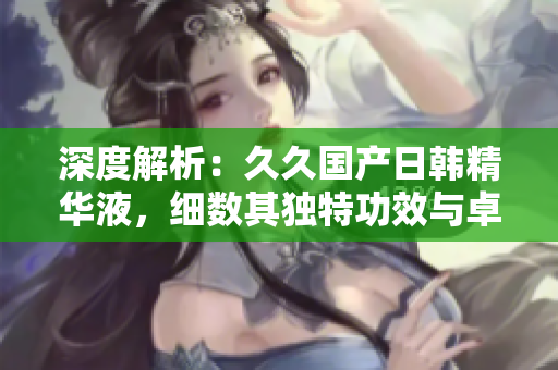 深度解析：久久國產(chǎn)日韓精華液，細(xì)數(shù)其獨(dú)特功效與卓越價值
