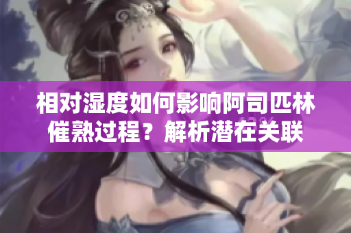 相對(duì)濕度如何影響阿司匹林催熟過程？解析潛在關(guān)聯(lián)