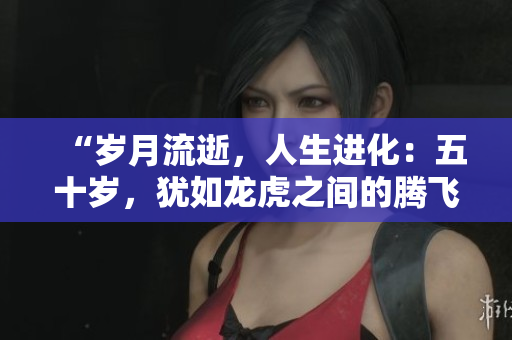 “歲月流逝，人生進(jìn)化：五十歲，猶如龍虎之間的騰飛”
