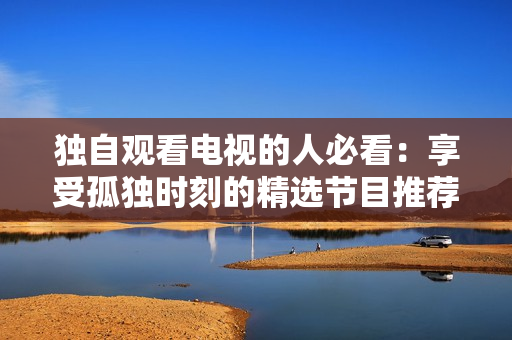獨(dú)自觀看電視的人必看：享受孤獨(dú)時(shí)刻的精選節(jié)目推薦