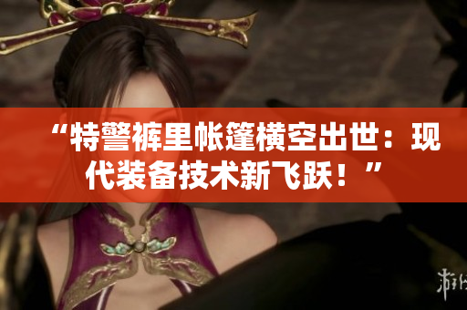“特警褲里帳篷橫空出世：現(xiàn)代裝備技術(shù)新飛躍！”