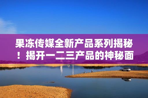 果凍傳媒全新產(chǎn)品系列揭秘！揭開一二三產(chǎn)品的神秘面紗