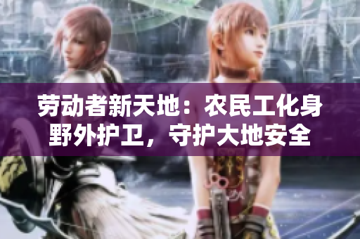 勞動(dòng)者新天地：農(nóng)民工化身野外護(hù)衛(wèi)，守護(hù)大地安全