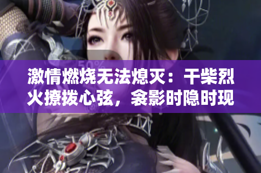 激情燃燒無法熄滅：干柴烈火撩撥心弦，衾影時(shí)隱時(shí)現(xiàn)，夢(mèng)醒間感知重生