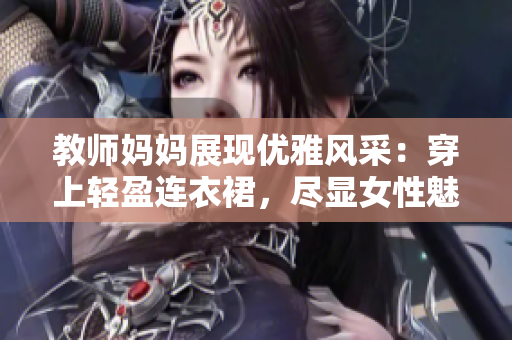 教師媽媽展現(xiàn)優(yōu)雅風(fēng)采：穿上輕盈連衣裙，盡顯女性魅力