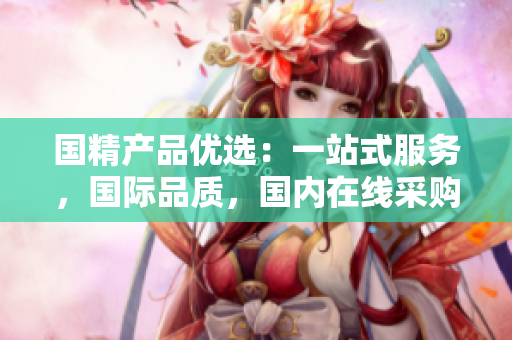國(guó)精產(chǎn)品優(yōu)選：一站式服務(wù)，國(guó)際品質(zhì)，國(guó)內(nèi)在線采購(gòu)