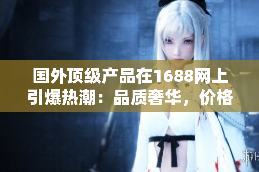 國外頂級產(chǎn)品在1688網(wǎng)上引爆熱潮：品質(zhì)奢華，價格實惠，值得一試！