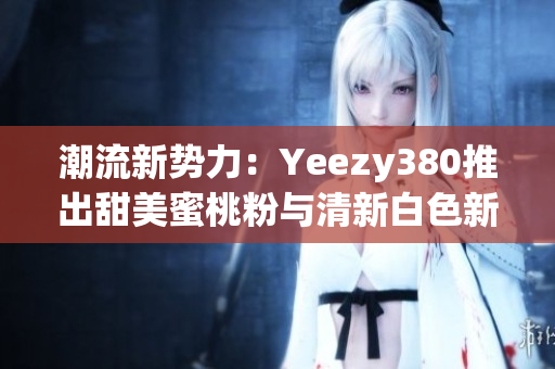 潮流新勢力：Yeezy380推出甜美蜜桃粉與清新白色新配色