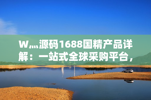 W灬源碼1688國精產(chǎn)品詳解：一站式全球采購平臺，助力企業(yè)高效采購