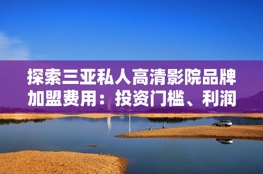探索三亞私人高清影院品牌加盟費用：投資門檻、利潤預期及加盟流程詳解