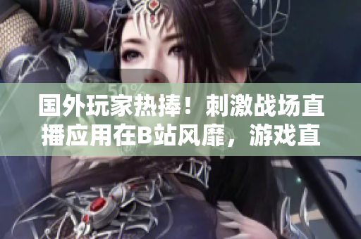 國外玩家熱捧！刺激戰(zhàn)場直播應(yīng)用在B站風靡，游戲直播平臺異軍突起