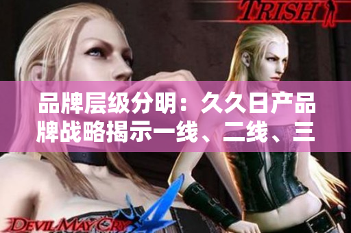 品牌層級分明：久久日產(chǎn)品牌戰(zhàn)略揭示一線、二線、三線發(fā)展路徑
