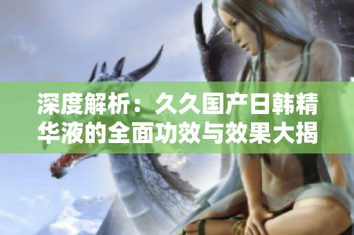 深度解析：久久國(guó)產(chǎn)日韓精華液的全面功效與效果大揭秘！