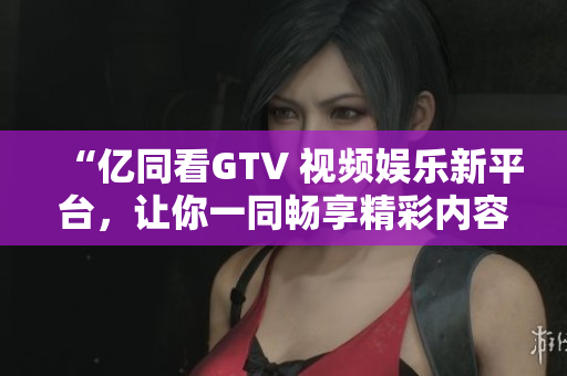 “億同看GTV 視頻娛樂新平臺(tái)，讓你一同暢享精彩內(nèi)容！”