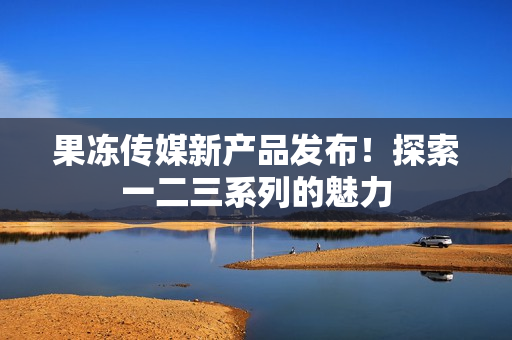 果凍傳媒新產(chǎn)品發(fā)布！探索一二三系列的魅力