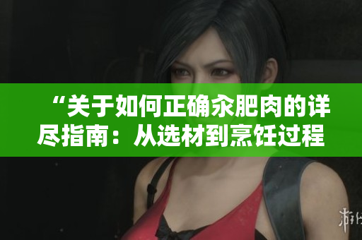 “關(guān)于如何正確汆肥肉的詳盡指南：從選材到烹飪過程的完整步驟和小技巧”