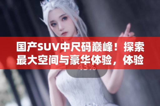 國產(chǎn)SUV中尺碼巔峰！探索最大空間與豪華體驗(yàn)，體驗(yàn)中國汽車工藝的領(lǐng)先魅力