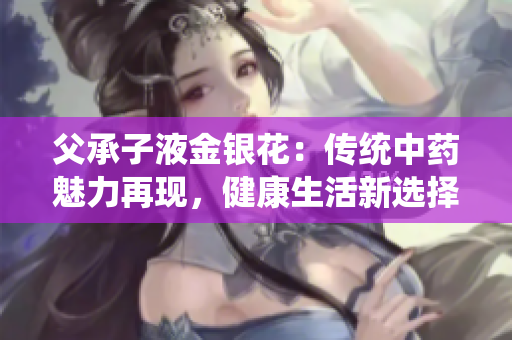 父承子液金銀花：傳統(tǒng)中藥魅力再現(xiàn)，健康生活新選擇