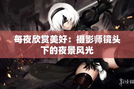 每夜欣賞美好：攝影師鏡頭下的夜景風(fēng)光