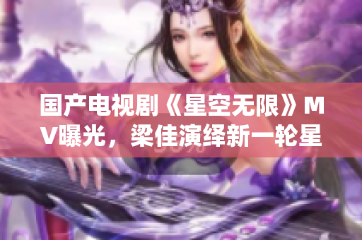 國(guó)產(chǎn)電視劇《星空無(wú)限》MV曝光，梁佳演繹新一輪星際冒險(xiǎn)