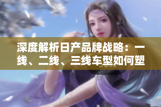 深度解析日產(chǎn)品牌戰(zhàn)略：一線、二線、三線車型如何塑造市場地位？
