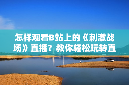 怎樣觀看B站上的《刺激戰(zhàn)場》直播？教你輕松玩轉(zhuǎn)直播間