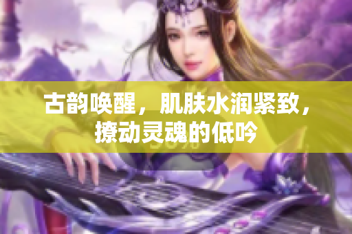 古韻喚醒，肌膚水潤緊致，撩動靈魂的低吟