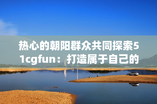 熱心的朝陽群眾共同探索51cgfun：打造屬于自己的樂園