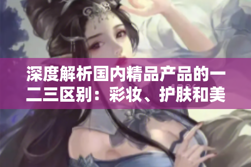深度解析國內(nèi)精品產(chǎn)品的一二三區(qū)別：彩妝、護膚和美發(fā)哪個更吸引消費者？