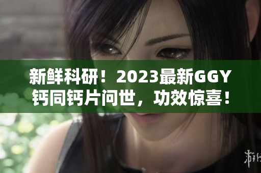 新鮮科研！2023最新GGY鈣同鈣片問世，功效驚喜！