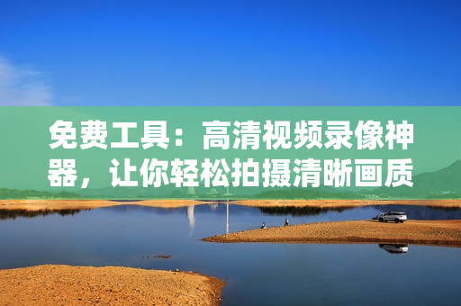 免費(fèi)工具：高清視頻錄像神器，讓你輕松拍攝清晰畫(huà)質(zhì)