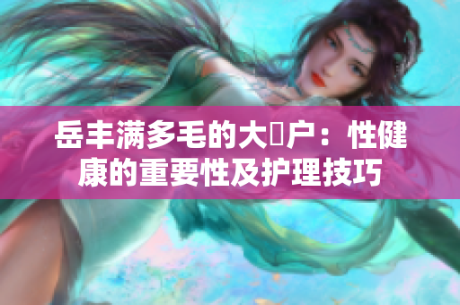 岳豐滿(mǎn)多毛的大隂戶(hù)：性健康的重要性及護(hù)理技巧