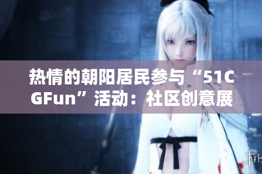 熱情的朝陽(yáng)居民參與“51CGFun”活動(dòng)：社區(qū)創(chuàng)意展現(xiàn)新活力