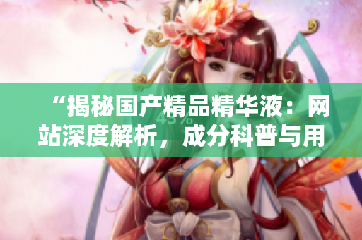 “揭秘國(guó)產(chǎn)精品精華液：網(wǎng)站深度解析，成分科普與用戶(hù)真實(shí)評(píng)價(jià)一覽”