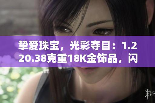 摯愛珠寶，光彩奪目：1.220.38克重18K金飾品，閃耀華美