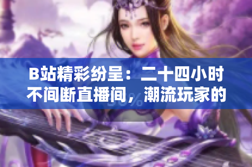 B站精彩紛呈：二十四小時(shí)不間斷直播間，潮流玩家的狂歡樂(lè)園