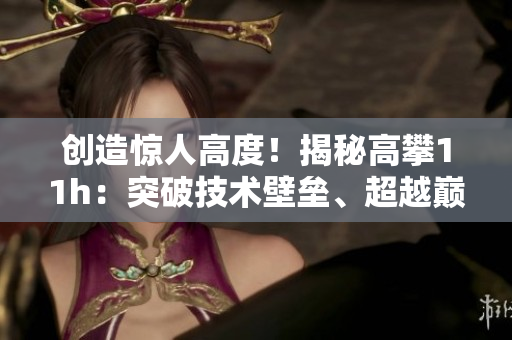 創(chuàng)造驚人高度！揭秘高攀11h：突破技術(shù)壁壘、超越巔峰的壯舉