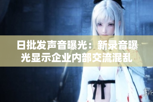 日批發(fā)聲音曝光：新錄音曝光顯示企業(yè)內(nèi)部交流混亂