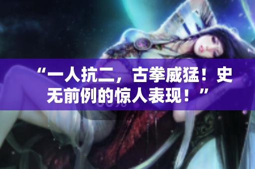 “一人抗二，古拳威猛！史無(wú)前例的驚人表現(xiàn)！”
