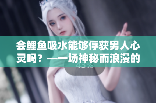 會(huì)鯉魚吸水能夠俘獲男人心靈嗎？—一場(chǎng)神秘而浪漫的愛(ài)情探索