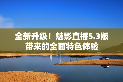 全新升級(jí)！魅影直播5.3版帶來(lái)的全面特色體驗(yàn)