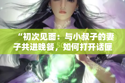 “初次見面：與小叔子的妻子共進晚餐，如何打開話匣子？”