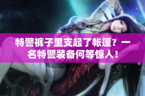 特警褲子里支起了帳篷？一名特警裝備何等驚人！