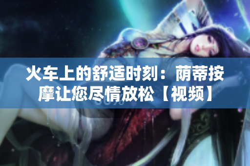 火車上的舒適時刻：蔭蒂按摩讓您盡情放松【視頻】
