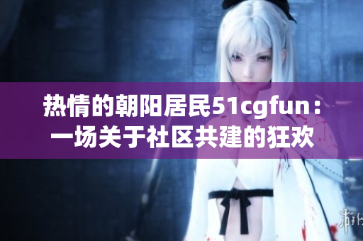 熱情的朝陽居民51cgfun：一場關(guān)于社區(qū)共建的狂歡